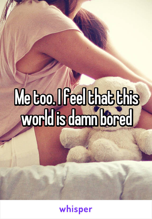 Me too. I feel that this world is damn bored