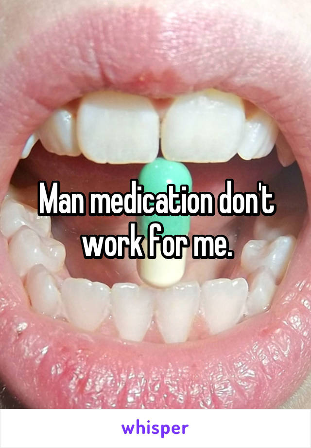 Man medication don't work for me.