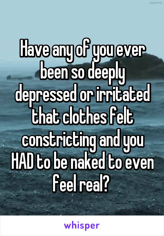 Have any of you ever been so deeply depressed or irritated that clothes felt constricting and you HAD to be naked to even feel real? 
