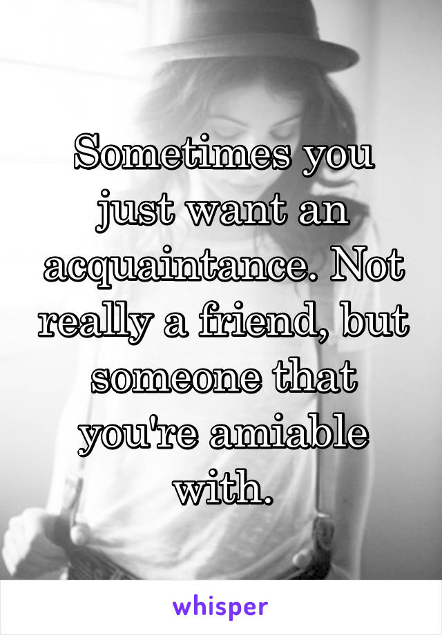 Sometimes you just want an acquaintance. Not really a friend, but someone that you're amiable with.