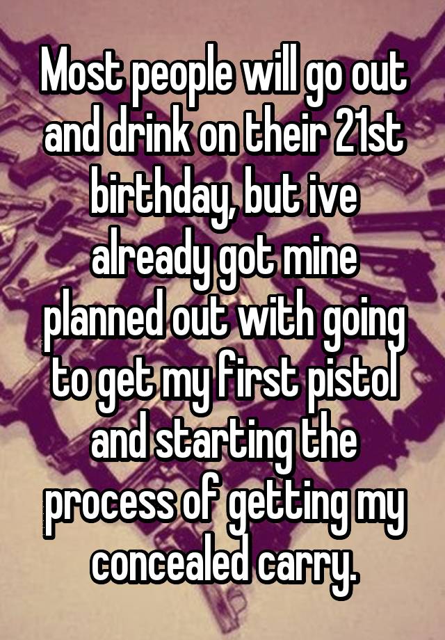 Most people will go out and drink on their 21st birthday, but ive already got mine planned out with going to get my first pistol and starting the process of getting my concealed carry.