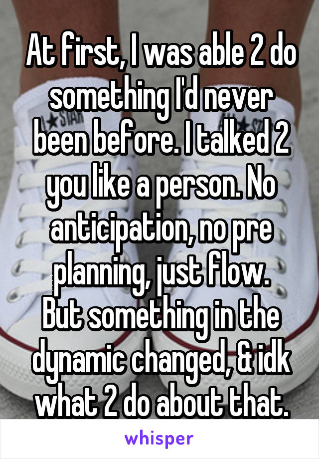 At first, I was able 2 do something I'd never been before. I talked 2 you like a person. No anticipation, no pre planning, just flow.
But something in the dynamic changed, & idk what 2 do about that.