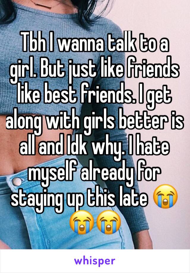 Tbh I wanna talk to a girl. But just like friends like best friends. I get along with girls better is all and Idk why. I hate myself already for staying up this late 😭😭😭