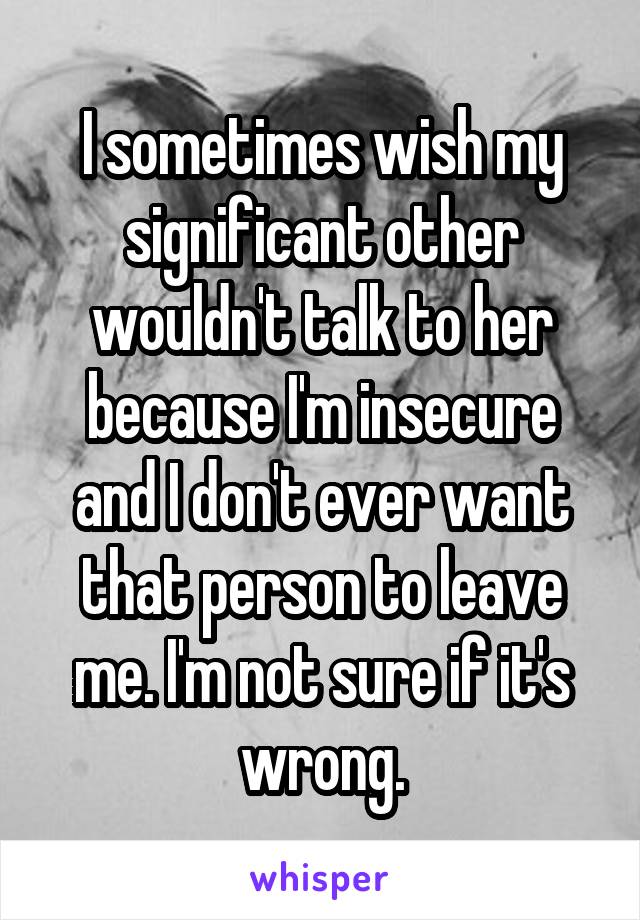 I sometimes wish my significant other wouldn't talk to her because I'm insecure and I don't ever want that person to leave me. I'm not sure if it's wrong.