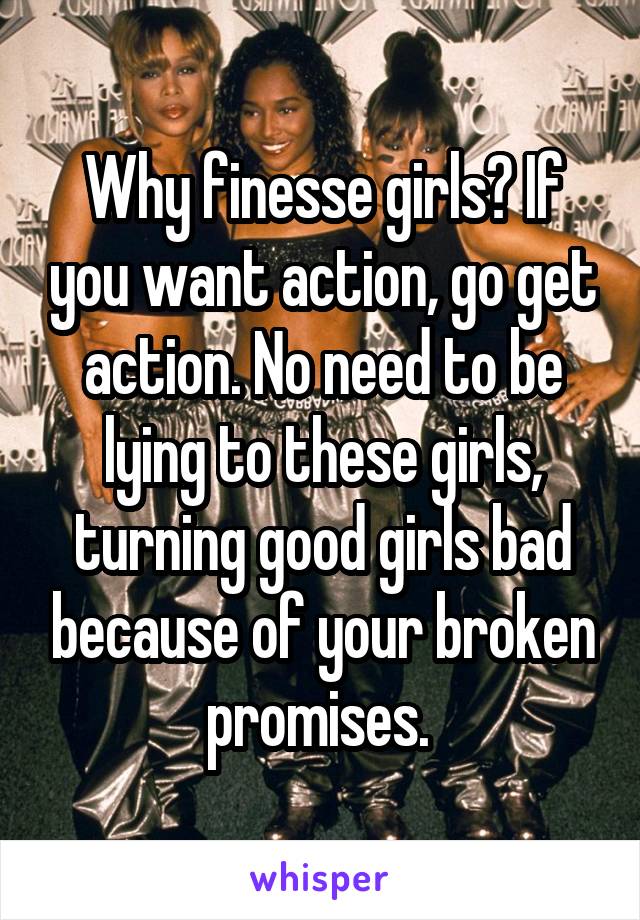 Why finesse girls? If you want action, go get action. No need to be lying to these girls, turning good girls bad because of your broken promises. 