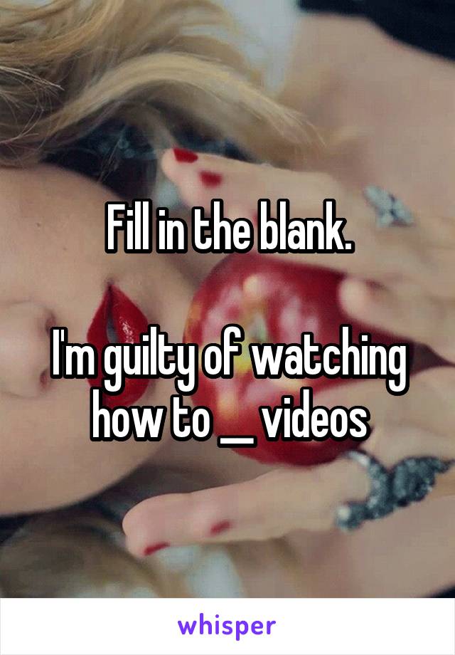 Fill in the blank.

I'm guilty of watching how to __ videos