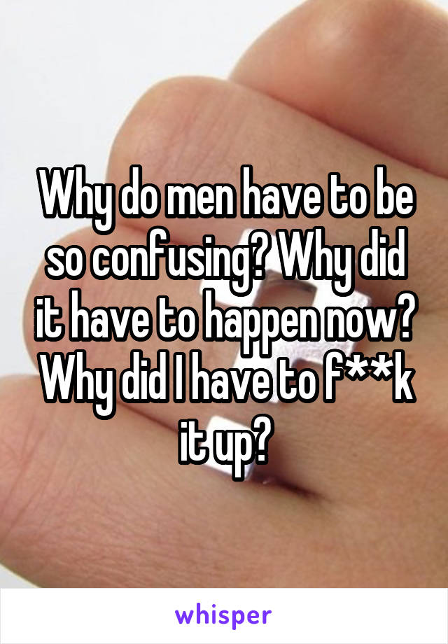 Why do men have to be so confusing? Why did it have to happen now? Why did I have to f**k it up?