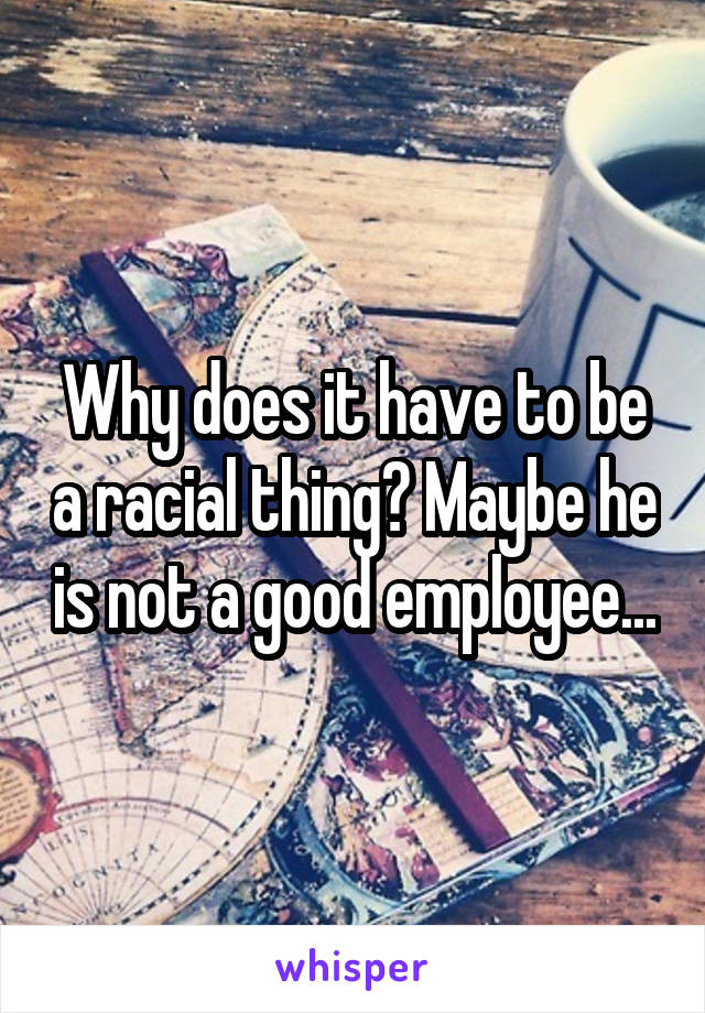 Why does it have to be a racial thing? Maybe he is not a good employee...