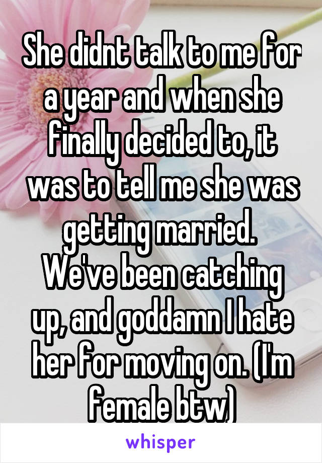 She didnt talk to me for a year and when she finally decided to, it was to tell me she was getting married. 
We've been catching up, and goddamn I hate her for moving on. (I'm female btw)