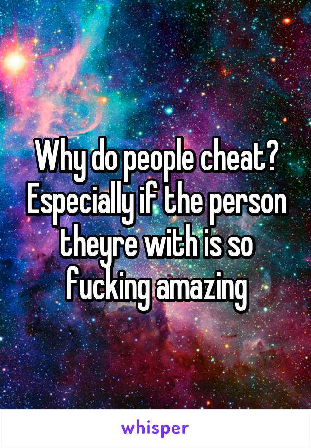 Why do people cheat? Especially if the person theyre with is so fucking amazing