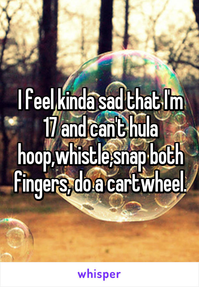 I feel kinda sad that I'm 17 and can't hula hoop,whistle,snap both fingers, do a cartwheel.