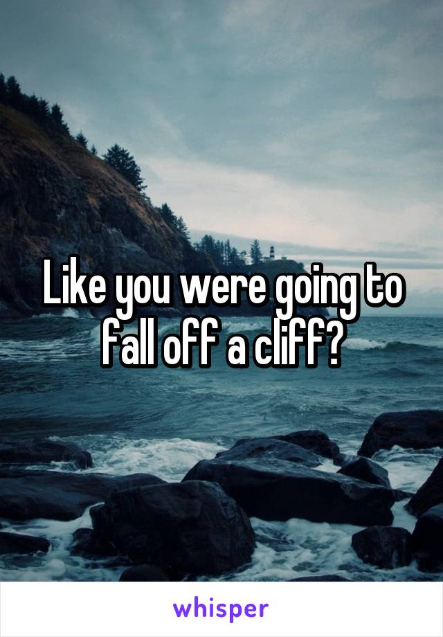 Like you were going to fall off a cliff?