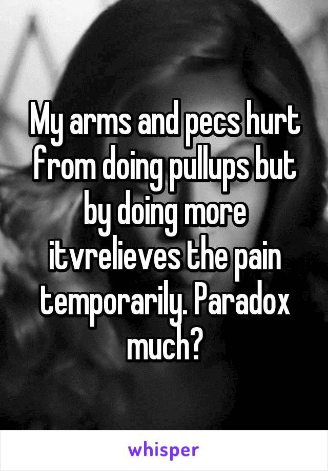 My arms and pecs hurt from doing pullups but by doing more itvrelieves the pain temporarily. Paradox much?