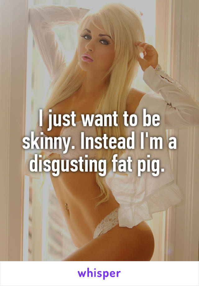 I just want to be skinny. Instead I'm a disgusting fat pig. 