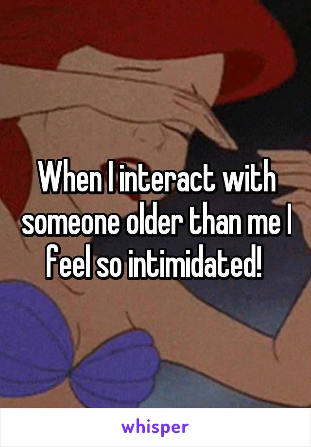When I interact with someone older than me I feel so intimidated! 
