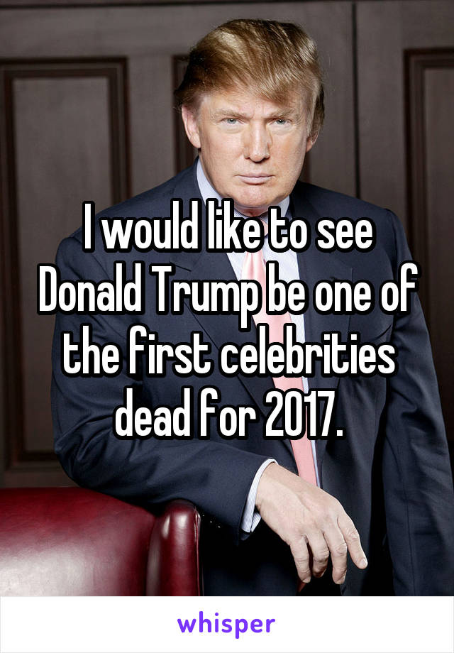 I would like to see Donald Trump be one of the first celebrities dead for 2017.