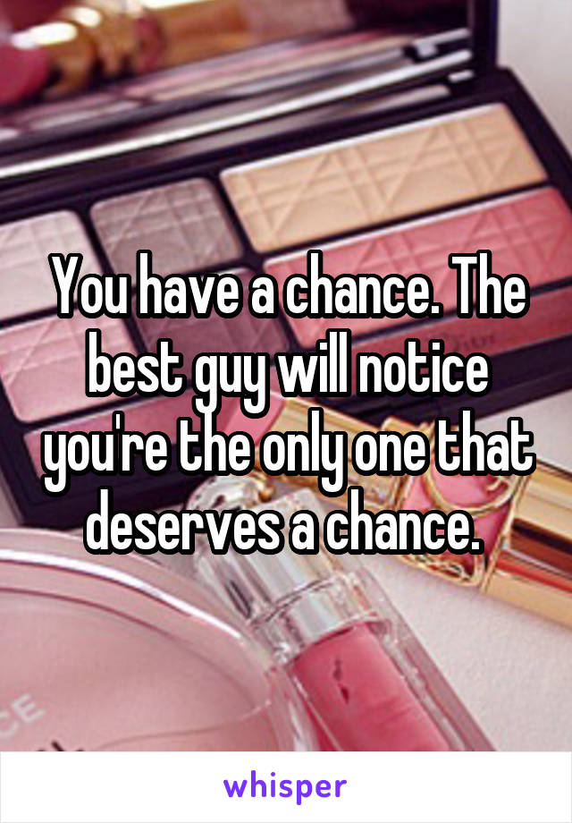 You have a chance. The best guy will notice you're the only one that deserves a chance. 