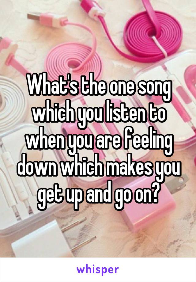 What's the one song which you listen to when you are feeling down which makes you get up and go on?