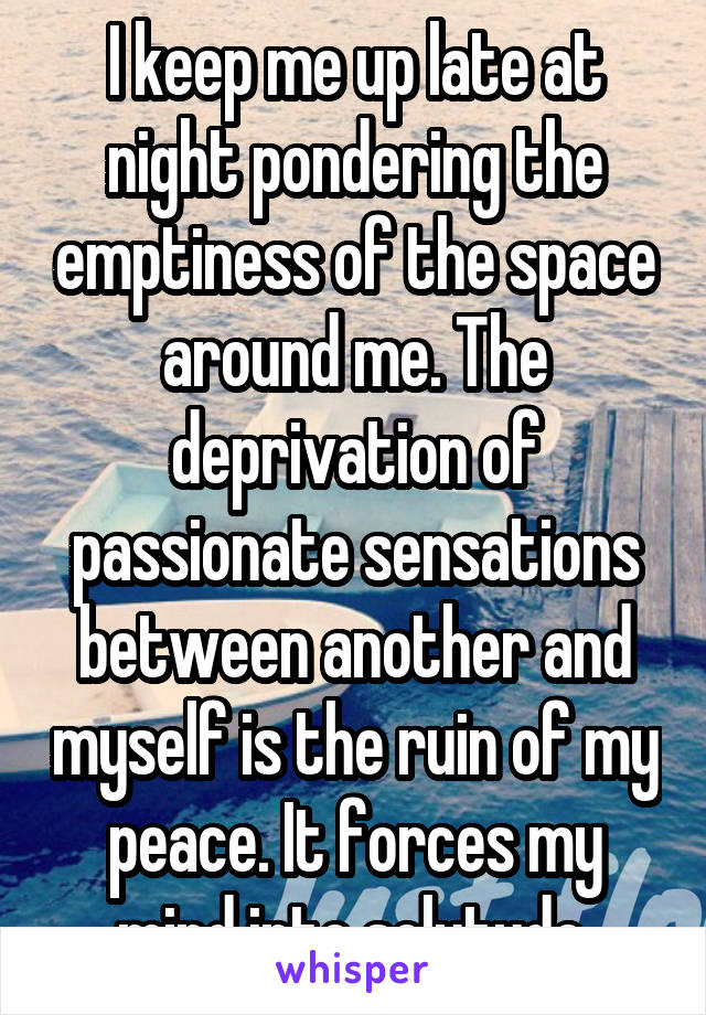 I keep me up late at night pondering the emptiness of the space around me. The deprivation of passionate sensations between another and myself is the ruin of my peace. It forces my mind into solutude.