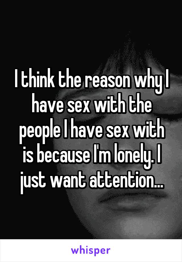 I think the reason why I have sex with the people I have sex with is because I'm lonely. I just want attention...