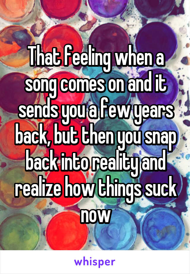That feeling when a song comes on and it sends you a few years back, but then you snap back into reality and realize how things suck now
