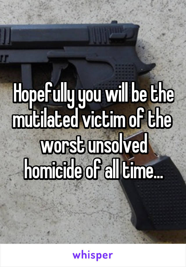 Hopefully you will be the mutilated victim of the  worst unsolved homicide of all time...