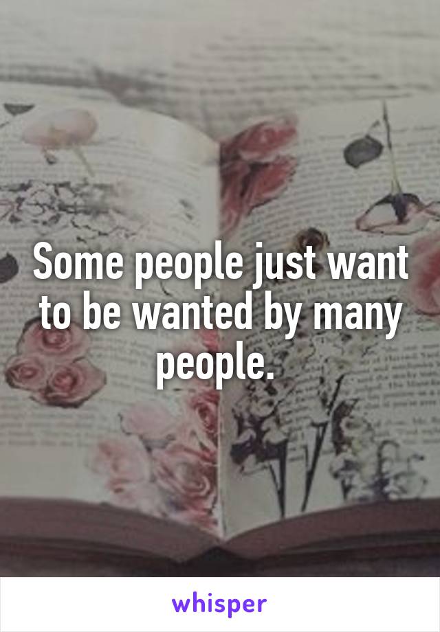 Some people just want to be wanted by many people. 