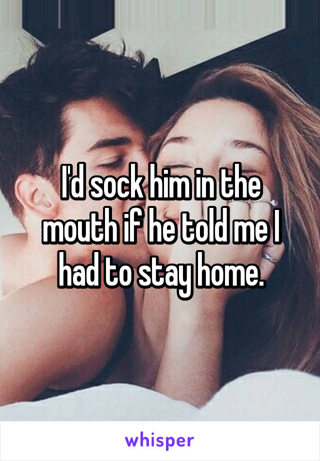 I'd sock him in the mouth if he told me I had to stay home.