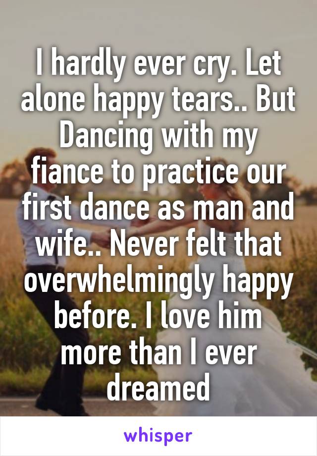 I hardly ever cry. Let alone happy tears.. But Dancing with my fiance to practice our first dance as man and wife.. Never felt that overwhelmingly happy before. I love him more than I ever dreamed