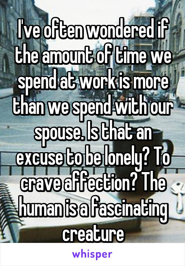 I've often wondered if the amount of time we spend at work is more than we spend with our spouse. Is that an excuse to be lonely? To crave affection? The human is a fascinating creature