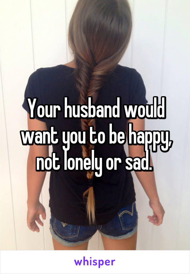 Your husband would want you to be happy, not lonely or sad. 
