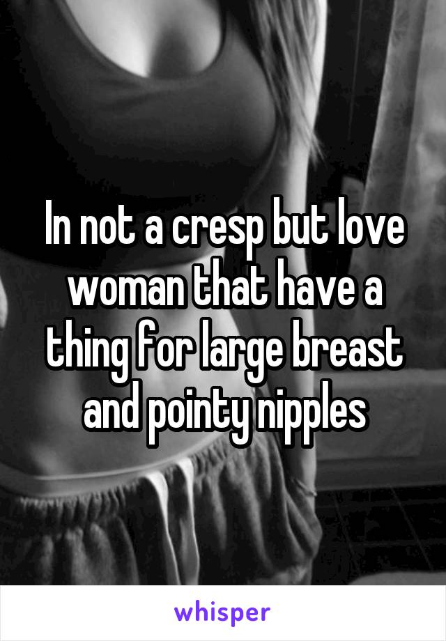 In not a cresp but love woman that have a thing for large breast and pointy nipples
