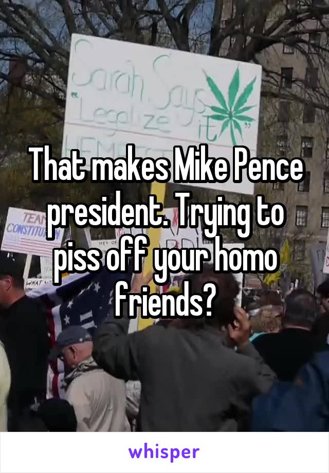 That makes Mike Pence president. Trying to piss off your homo friends?
