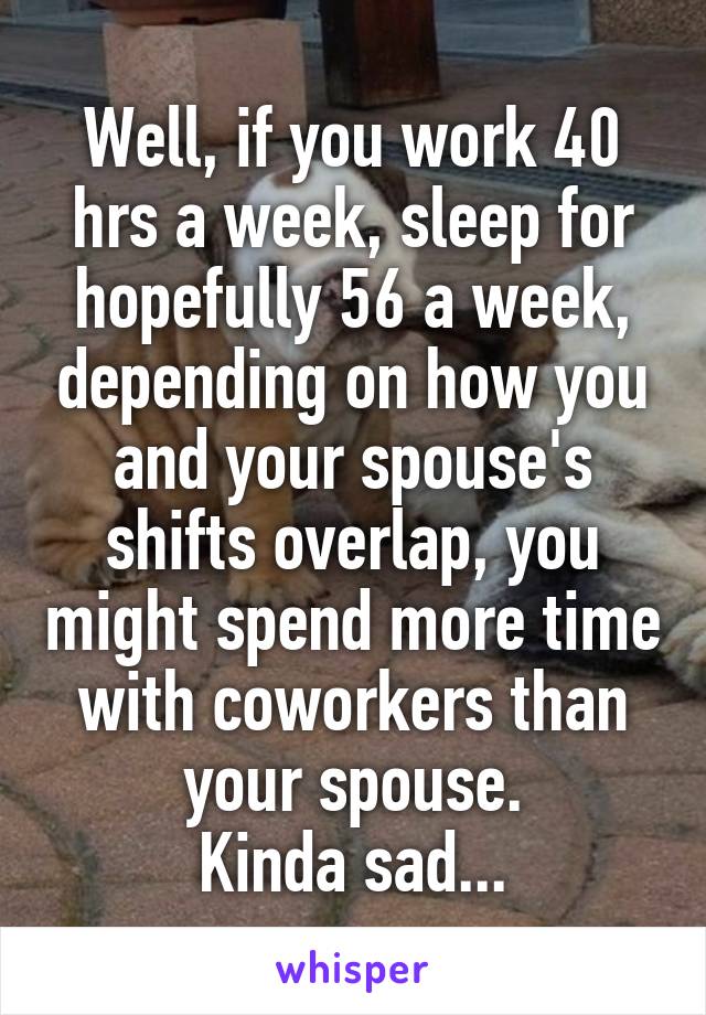 Well, if you work 40 hrs a week, sleep for hopefully 56 a week, depending on how you and your spouse's shifts overlap, you might spend more time with coworkers than your spouse.
Kinda sad...