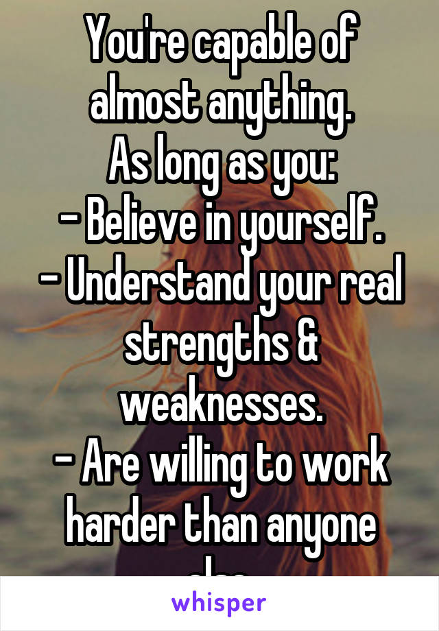 You're capable of almost anything.
As long as you:
- Believe in yourself.
- Understand your real strengths & weaknesses.
- Are willing to work harder than anyone else.