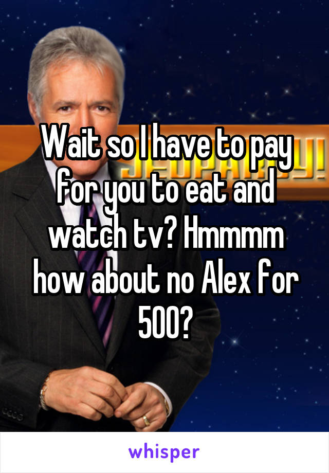 Wait so I have to pay for you to eat and watch tv? Hmmmm how about no Alex for 500?