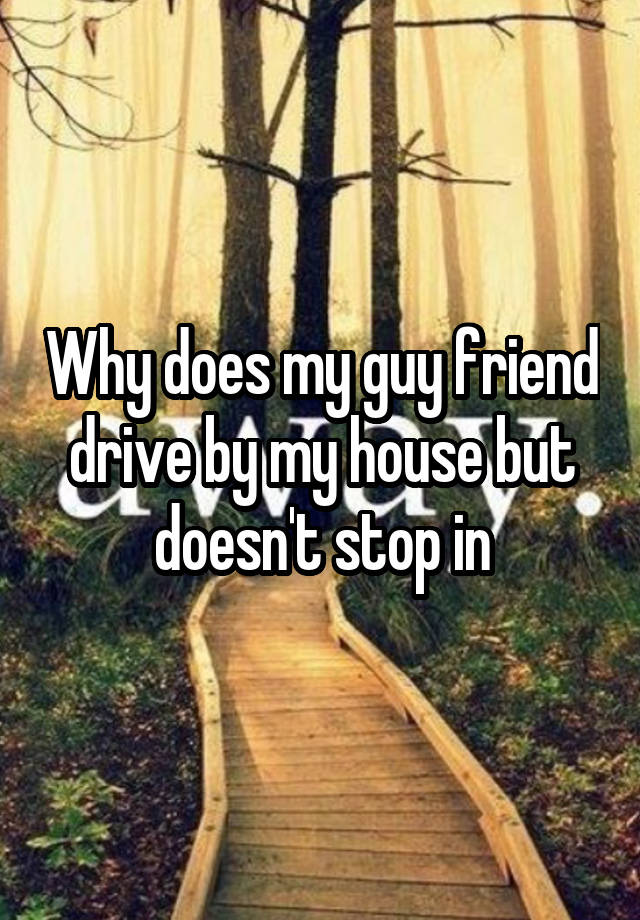 why-does-my-guy-friend-drive-by-my-house-but-doesn-t-stop-in