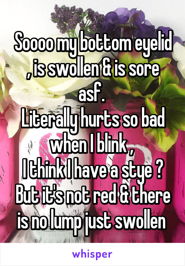 Soooo my bottom eyelid , is swollen & is sore asf. 
Literally hurts so bad when I blink , 
I think I have a stye ? But it's not red & there is no lump just swollen 