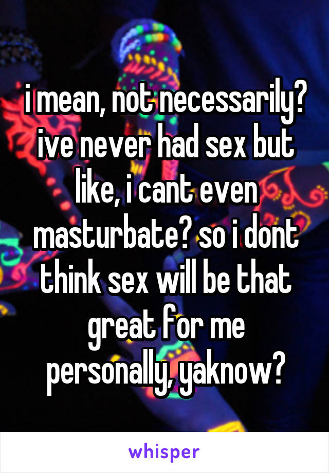 i mean, not necessarily?
ive never had sex but like, i cant even masturbate? so i dont think sex will be that great for me personally, yaknow?