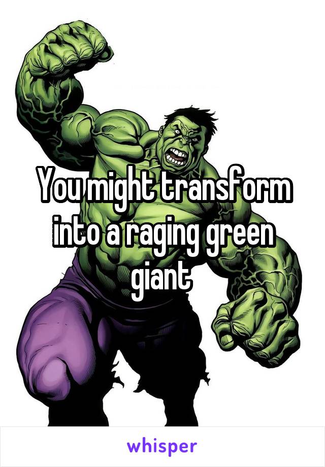 You might transform into a raging green giant 