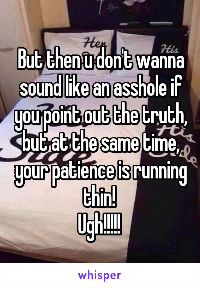 But then u don't wanna sound like an asshole if you point out the truth, but at the same time, your patience is running thin! 
Ugh!!!!! 