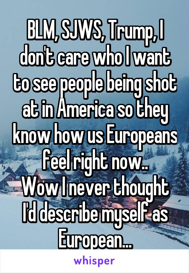 BLM, SJWS, Trump, I don't care who I want to see people being shot at in America so they know how us Europeans feel right now..
Wow I never thought I'd describe myself as European...