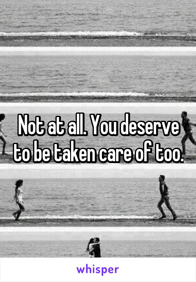 Not at all. You deserve to be taken care of too.