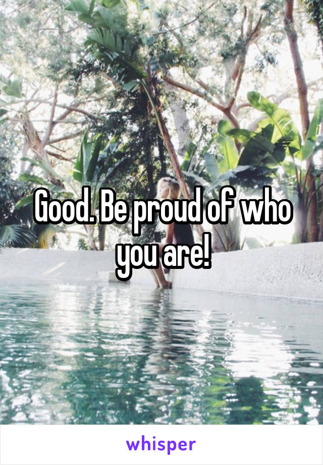 Good. Be proud of who you are!