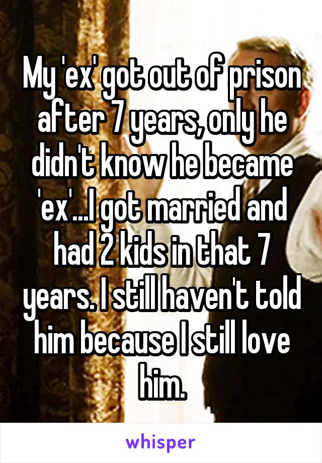 My 'ex' got out of prison after 7 years, only he didn't know he became 'ex'...I got married and had 2 kids in that 7 years. I still haven't told him because I still love him.