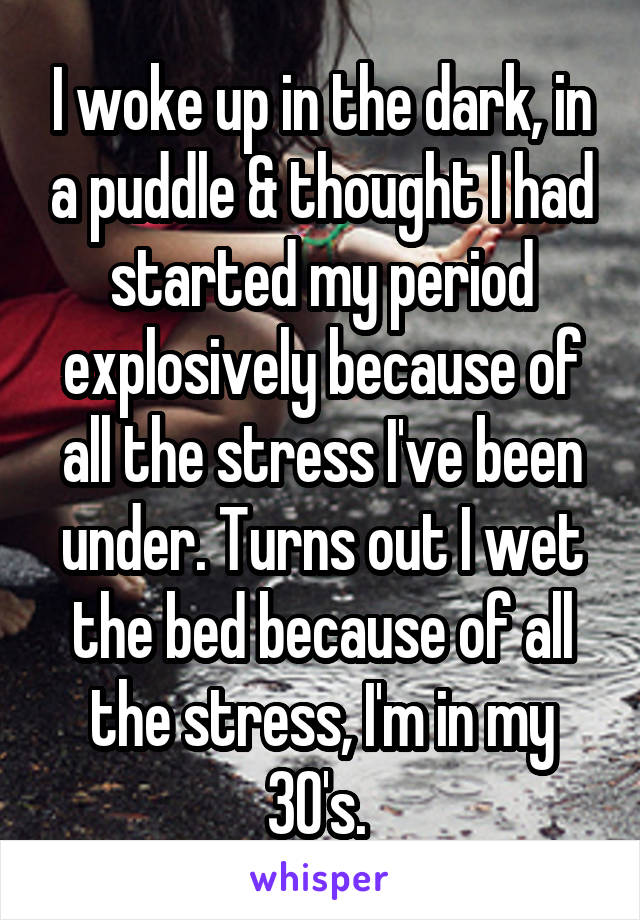 I woke up in the dark, in a puddle & thought I had started my period explosively because of all the stress I've been under. Turns out I wet the bed because of all the stress, I'm in my 30's. 