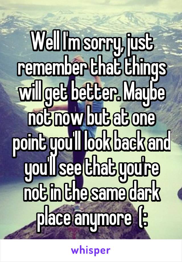 Well I'm sorry, just remember that things will get better. Maybe not now but at one point you'll look back and you'll see that you're not in the same dark place anymore  (: