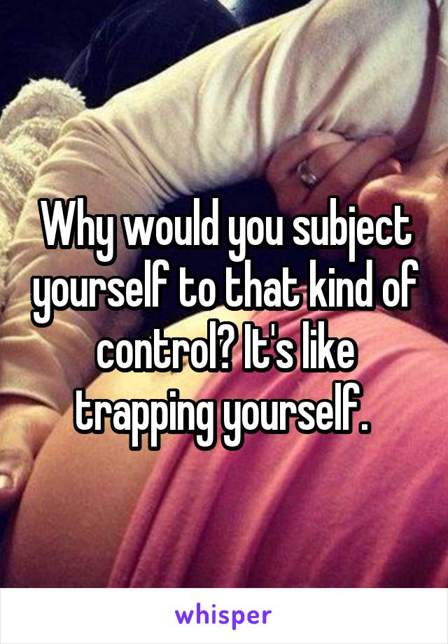 Why would you subject yourself to that kind of control? It's like trapping yourself. 