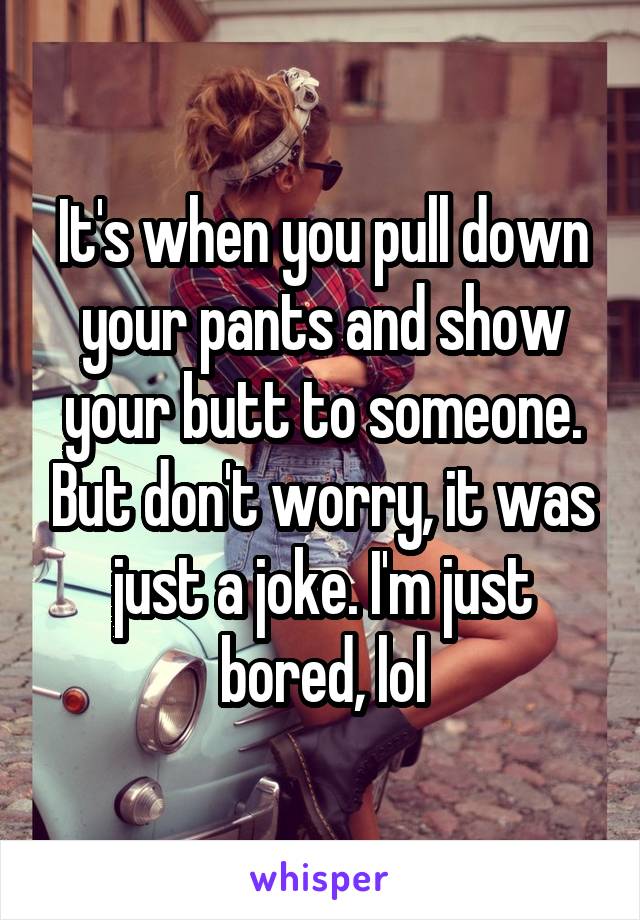 It's when you pull down your pants and show your butt to someone. But don't worry, it was just a joke. I'm just bored, lol