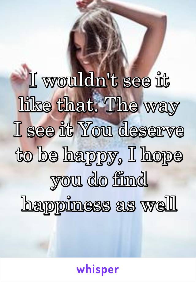 I wouldn't see it like that. The way I see it You deserve to be happy, I hope you do find happiness as well